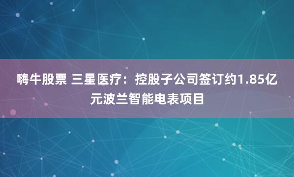 嗨牛股票 三星医疗：控股子公司签订约1.85亿元波兰智能电表项目