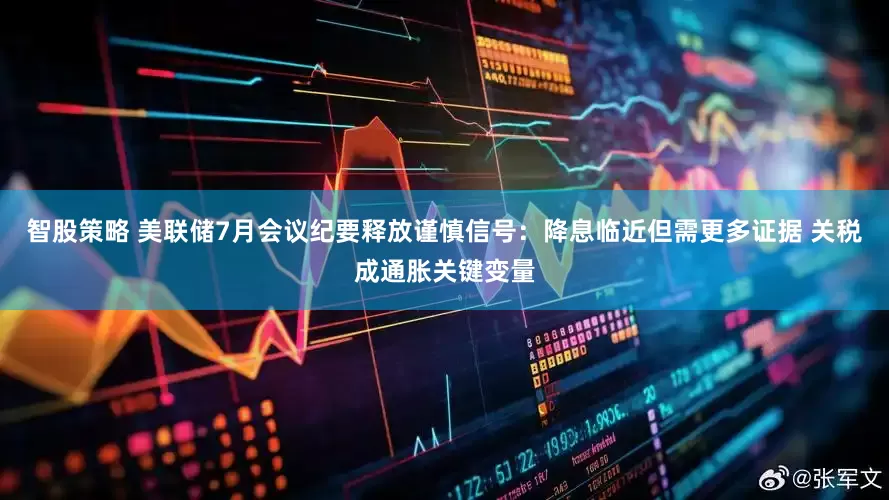 智股策略 美联储7月会议纪要释放谨慎信号：降息临近但需更多证据 关税成通胀关键变量