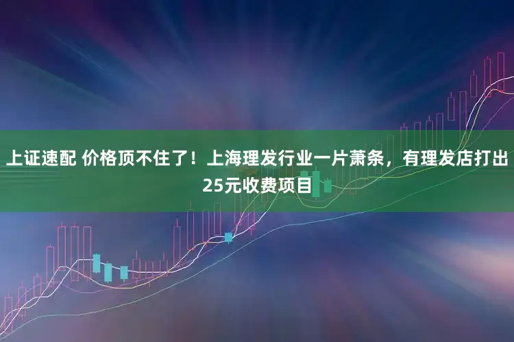 上证速配 价格顶不住了！上海理发行业一片萧条，有理发店打出25元收费项目