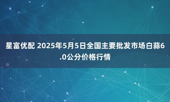 星富优配 2025年5月5日全国主要批发市场白蒜6.0公分价格行情