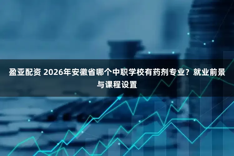 盈亚配资 2026年安徽省哪个中职学校有药剂专业？就业前景与课程设置