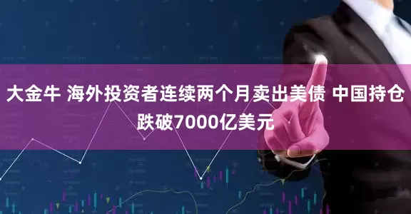大金牛 海外投资者连续两个月卖出美债 中国持仓跌破7000亿美元