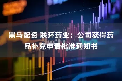 黑马配资 联环药业：公司获得药品补充申请批准通知书